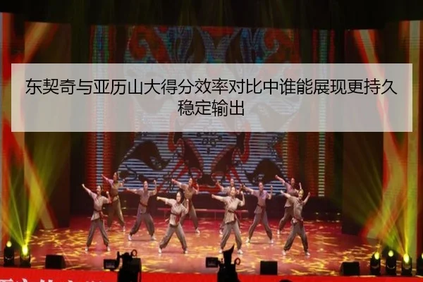 东契奇与亚历山大得分效率对比中谁能展现更持久稳定输出
